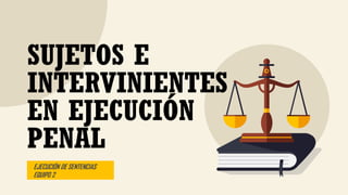 EJECUCIÓN DE SENTENCIAS
EQUIPO 2
SUJETOS E
INTERVINIENTES
EN EJECUCIÓN
PENAL
 