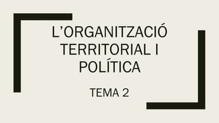 L’ORGANITZACIÓ
TERRITORIAL I
POLÍTICA
TEMA 2
 
