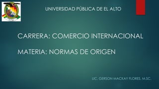 CARRERA: COMERCIO INTERNACIONAL
MATERIA: NORMAS DE ORIGEN
LIC. GERSON MACKAY FLORES, M.SC.
UNIVERSIDAD PÚBLICA DE EL ALTO
 