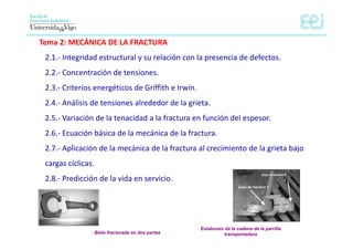 Tema 2: MECÁNICA DE LA FRACTURA
2.1.‐ Integridad estructural y su relación con la presencia de defectos.
2.2.‐ Concentración de tensiones.
2.3.‐ Criterios energéticos de Griffith e Irwin.
2.4.‐ Análisis de tensiones alrededor de la grieta.
2.5.‐ Variación de la tenacidad a la fractura en función del espesor.
2.6.‐ Ecuación básica de la mecánica de la fractura.
2.7.‐ Aplicación de la mecánica de la fractura al crecimiento de la grieta bajo
cargas cíclicas.
2.8.‐ Predicción de la vida en servicio.
Eslabones de la cadena de la parrilla
transportadora
Biela fracturada en dos partes
 