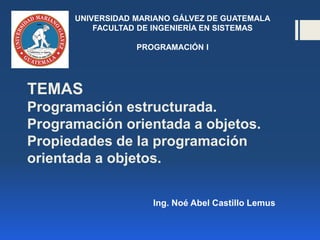 Ing. Noé Abel Castillo Lemus
UNIVERSIDAD MARIANO GÁLVEZ DE GUATEMALA
FACULTAD DE INGENIERÍA EN SISTEMAS
PROGRAMACIÓN I
TEMAS
Programación estructurada.
Programación orientada a objetos.
Propiedades de la programación
orientada a objetos.
 