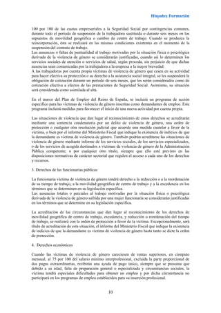 10
100 por 100 de las cuotas empresariales a la Seguridad Social por contingencias comunes,
durante todo el período de suspensión de la trabajadora sustituida o durante seis meses en los
supuestos de movilidad geográfica o cambio de centro de trabajo. Cuando se produzca la
reincorporación, ésta se realizará en las mismas condiciones existentes en el momento de la
suspensión del contrato de trabajo.
Las ausencias o faltas de puntualidad al trabajo motivadas por la situación física o psicológica
derivada de la violencia de género se considerarán justificadas, cuando así lo determinen los
servicios sociales de atención o servicios de salud, según proceda, sin perjuicio de que dichas
ausencias sean comunicadas por la trabajadora a la empresa a la mayor brevedad.
A las trabajadoras por cuenta propia víctimas de violencia de género que cesen en su actividad
para hacer efectiva su protección o su derecho a la asistencia social integral, se les suspenderá la
obligación de cotización durante un período de seis meses, que les serán considerados como de
cotización efectiva a efectos de las prestaciones de Seguridad Social. Asimismo, su situación
será considerada como asimilada al alta.
En el marco del Plan de Empleo del Reino de España, se incluirá un programa de acción
específico para las víctimas de violencia de género inscritas como demandantes de empleo. Este
programa incluirá medidas para favorecer el inicio de una nueva actividad por cuenta propia.
Las situaciones de violencia que dan lugar al reconocimiento de estos derechos se acreditarán
mediante una sentencia condenatoria por un delito de violencia de género, una orden de
protección o cualquier otra resolución judicial que acuerde una medida cautelar a favor de la
víctima, o bien por el informe del Ministerio Fiscal que indique la existencia de indicios de que
la demandante es víctima de violencia de género. También podrán acreditarse las situaciones de
violencia de género mediante informe de los servicios sociales, de los servicios especializados,
o de los servicios de acogida destinados a víctimas de violencia de género de la Administración
Pública competente; o por cualquier otro título, siempre que ello esté previsto en las
disposiciones normativas de carácter sectorial que regulen el acceso a cada uno de los derechos
y recursos.
3. Derechos de las funcionarias públicas
La funcionaria víctima de violencia de género tendrá derecho a la reducción o a la reordenación
de su tiempo de trabajo, a la movilidad geográfica de centro de trabajo y a la excedencia en los
términos que se determinen en su legislación específica.
Las ausencias totales o parciales al trabajo motivadas por la situación física o psicológica
derivada de la violencia de género sufrida por una mujer funcionaria se considerarán justificadas
en los términos que se determine en su legislación específica.
La acreditación de las circunstancias que dan lugar al reconocimiento de los derechos de
movilidad geográfica de centro de trabajo, excedencia, y reducción o reordenación del tiempo
de trabajo, se realizará con la orden de protección a favor de la víctima. Excepcionalmente, será
título de acreditación de esta situación, el informe del Ministerio Fiscal que indique la existencia
de indicios de que la demandante es víctima de violencia de género hasta tanto se dicte la orden
de protección.
4. Derechos económicos
Cuando las víctimas de violencia de género careciesen de rentas superiores, en cómputo
mensual, al 75 por 100 del salario mínimo interprofesional, excluida la parte proporcional de
dos pagas extraordinarias, recibirán una ayuda de pago único, siempre que se presuma que
debido a su edad, falta de preparación general o especializada y circunstancias sociales, la
víctima tendrá especiales dificultades para obtener un empleo y por dicha circunstancia no
participará en los programas de empleo establecidos para su inserción profesional.
 