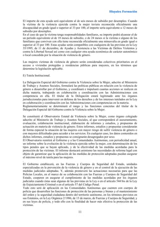 11
El importe de esta ayuda será equivalente al de seis meses de subsidio por desempleo. Cuando
la víctima de la violencia ejercida contra la mujer tuviera reconocida oficialmente una
discapacidad en grado igual o superior al 33 por 100, el importe sería equivalente a 12 meses de
subsidio por desempleo.
En el caso de que la víctima tenga responsabilidades familiares, su importe podrá alcanzar el de
un período equivalente al de 18 meses de subsidio, o de 24 meses si la víctima o alguno de los
familiares que conviven con ella tiene reconocida oficialmente una minusvalía en grado igual o
superior al 33 por 100. Estas ayudas serán compatibles con cualquiera de las previstas en la Ley
35/1995, de 11 de diciembre, de Ayudas y Asistencia a las Víctimas de Delitos Violentos y
contra la Libertad Sexual así como con cualquier otra ayuda económica de carácter autonómico
o local concedida por la situación de violencia de género.
Las mujeres víctimas de violencia de género serán consideradas colectivos prioritarios en el
acceso a viviendas protegidas y residencias públicas para mayores, en los términos que
determine la legislación aplicable.
E) Tutela Institucional.
La Delegación Especial del Gobierno contra la Violencia sobre la Mujer, adscrito al Ministerio
de Trabajo y Asuntos Sociales, formulará las políticas públicas en relación con la violencia de
género a desarrollar por el Gobierno, y coordinará e impulsará cuantas acciones se realicen en
dicha materia, trabajando en colaboración y coordinación con las Administraciones con
competencia en ella. El titular de la Delegación estará legitimado ante los órganos
jurisdiccionales para intervenir en defensa de los derechos y de los intereses tutelados en la Ley
en colaboración y coordinación con las Administraciones con competencias en la materia.
Reglamentariamente se determinará el rango y las funciones concretas del titular de la
Delegación Especial del Gobierno contra la Violencia sobre la Mujer.
Se constituirá el Observatorio Estatal de Violencia sobre la Mujer, como órgano colegiado
adscrito al Ministerio de Trabajo y Asuntos Sociales, al que corresponderá el asesoramiento,
evaluación, colaboración institucional, elaboración de informes y estudios, y propuestas de
actuación en materia de violencia de género. Estos informes, estudios y propuestas considerarán
de forma especial la situación de las mujeres con mayor riesgo de sufrir violencia de género o
con mayores dificultades para acceder a los servicios. En cualquier caso, los datos contenidos en
dichos informes, estudios y propuestas se consignarán desagregados por sexo.
El Observatorio remitirá al Gobierno y a las Comunidades Autónomas, con periodicidad anual,
un informe sobre la evolución de la violencia ejercida sobre la mujer, con determinación de los
tipos penales que se hayan aplicado, y de la efectividad de las medidas acordadas para la
protección de las víctimas. El informe destacará asimismo las necesidades de reforma legal con
objeto de garantizar que la aplicación de las medidas de protección adoptadas puedan asegurar
el máximo nivel de tutela para las mujeres.
.
El Gobierno establecerá, en las Fuerzas y Cuerpos de Seguridad del Estado, unidades
especializadas en la prevención de la violencia de género y en el control de la ejecución de las
medidas judiciales adoptadas. Y, además promoverá las actuaciones necesarias para que las
Policías Locales, en el marco de su colaboración con las Fuerzas y Cuerpos de Seguridad del
Estado, cooperen en asegurar el cumplimiento de las medidas acordadas por los órganos
judiciales cuando éstas sean algunas de las previstas en la Ley o en el artículo 544 bis de la Ley
de Enjuiciamiento Criminal o en el artículo 57 del Código Penal.
Todo esto será de aplicación en las Comunidades Autónomas que cuenten con cuerpos de
policía que desarrollen las funciones de protección de las personas y bienes y el mantenimiento
del orden y la seguridad ciudadana dentro del territorio autónomo, en los términos previstos en
sus Estatutos, en la Ley Orgánica 2/1986, de 13 de marzo, de Fuerzas y Cuerpos de Seguridad, y
en sus leyes de policía, y todo ello con la finalidad de hacer más efectiva la protección de las
víctimas.
 