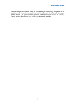12
Los poderes públicos elaborarán planes de colaboración que garanticen la ordenación de sus
actuaciones en la prevención, asistencia y persecución de los actos de violencia de género, que
deberán implicar a las administraciones sanitarias, la Administración de Justicia, las Fuerzas y
Cuerpos de Seguridad y los servicios sociales y organismos de igualdad.
 