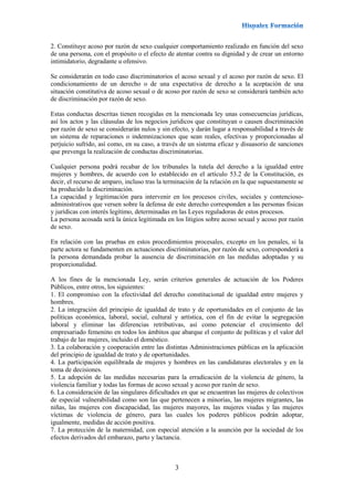 3
2. Constituye acoso por razón de sexo cualquier comportamiento realizado en función del sexo
de una persona, con el propósito o el efecto de atentar contra su dignidad y de crear un entorno
intimidatorio, degradante u ofensivo.
Se considerarán en todo caso discriminatorios el acoso sexual y el acoso por razón de sexo. El
condicionamiento de un derecho o de una expectativa de derecho a la aceptación de una
situación constitutiva de acoso sexual o de acoso por razón de sexo se considerará también acto
de discriminación por razón de sexo.
Estas conductas descritas tienen recogidas en la mencionada ley unas consecuencias jurídicas,
así los actos y las cláusulas de los negocios jurídicos que constituyan o causen discriminación
por razón de sexo se considerarán nulos y sin efecto, y darán lugar a responsabilidad a través de
un sistema de reparaciones o indemnizaciones que sean reales, efectivas y proporcionadas al
perjuicio sufrido, así como, en su caso, a través de un sistema eficaz y disuasorio de sanciones
que prevenga la realización de conductas discriminatorias.
Cualquier persona podrá recabar de los tribunales la tutela del derecho a la igualdad entre
mujeres y hombres, de acuerdo con lo establecido en el artículo 53.2 de la Constitución, es
decir, el recurso de amparo, incluso tras la terminación de la relación en la que supuestamente se
ha producido la discriminación.
La capacidad y legitimación para intervenir en los procesos civiles, sociales y contencioso-
administrativos que versen sobre la defensa de este derecho corresponden a las personas físicas
y jurídicas con interés legítimo, determinadas en las Leyes reguladoras de estos procesos.
La persona acosada será la única legitimada en los litigios sobre acoso sexual y acoso por razón
de sexo.
En relación con las pruebas en estos procedimientos procesales, excepto en los penales, si la
parte actora se fundamenten en actuaciones discriminatorias, por razón de sexo, corresponderá a
la persona demandada probar la ausencia de discriminación en las medidas adoptadas y su
proporcionalidad.
A los fines de la mencionada Ley, serán criterios generales de actuación de los Poderes
Públicos, entre otros, los siguientes:
1. El compromiso con la efectividad del derecho constitucional de igualdad entre mujeres y
hombres.
2. La integración del principio de igualdad de trato y de oportunidades en el conjunto de las
políticas económica, laboral, social, cultural y artística, con el fin de evitar la segregación
laboral y eliminar las diferencias retributivas, así como potenciar el crecimiento del
empresariado femenino en todos los ámbitos que abarque el conjunto de políticas y el valor del
trabajo de las mujeres, incluido el doméstico.
3. La colaboración y cooperación entre las distintas Administraciones públicas en la aplicación
del principio de igualdad de trato y de oportunidades.
4. La participación equilibrada de mujeres y hombres en las candidaturas electorales y en la
toma de decisiones.
5. La adopción de las medidas necesarias para la erradicación de la violencia de género, la
violencia familiar y todas las formas de acoso sexual y acoso por razón de sexo.
6. La consideración de las singulares dificultades en que se encuentran las mujeres de colectivos
de especial vulnerabilidad como son las que pertenecen a minorías, las mujeres migrantes, las
niñas, las mujeres con discapacidad, las mujeres mayores, las mujeres viudas y las mujeres
víctimas de violencia de género, para las cuales los poderes públicos podrán adoptar,
igualmente, medidas de acción positiva.
7. La protección de la maternidad, con especial atención a la asunción por la sociedad de los
efectos derivados del embarazo, parto y lactancia.
 