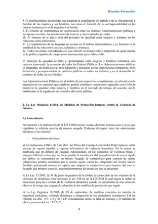 4
8. El establecimiento de medidas que aseguren la conciliación del trabajo y de la vida personal y
familiar de las mujeres y los hombres, así como el fomento de la corresponsabilidad en las
labores domésticas y en la atención a la familia.
9. El fomento de instrumentos de colaboración entre las distintas Administraciones públicas y
los agentes sociales, las asociaciones de mujeres y otras entidades privadas.
10. El fomento de la efectividad del principio de igualdad entre mujeres y hombres en las
relaciones entre particulares.
11. La implantación de un lenguaje no sexista en el ámbito administrativo y su fomento en la
totalidad de las relaciones sociales, culturales y artísticas.
12. Todos los puntos considerados en este artículo se promoverán e integrarán de igual manera
en la política española de cooperación internacional para el desarrollo.
El principio de igualdad de trato y oportunidades entre mujeres y hombres informará, con
carácter transversal, la actuación de todos los Poderes Públicos. Las Administraciones públicas
lo integrarán, de forma activa, en la adopción y ejecución de sus disposiciones normativas, en la
definición y presupuestación de políticas públicas en todos los ámbitos y en el desarrollo del
conjunto de todas sus actividades.
Las Administraciones Públicas, en el ámbito de sus respectivas competencias, en relación con la
ejecución de los contratos que celebren, podrán establecer condiciones especiales con el fin de
promover la igualdad entre mujeres y hombres en el mercado de trabajo, de acuerdo con lo
establecido en la legislación de contratos del sector público.
2. La Ley Orgánica 1/2004, de Medidas de Protección Integral contra la Violencia de
Género.
A) Antecedentes.
Previamente a la elaboración de la LO 1/2004 fueron creadas distintas instrucciones y leyes que
regulaban la referida materia de manera sesgada. Podemos distinguir entre los antecedentes
próximos y los remotos:
- Antecedentes próximos
a) La Instrucción 3/2003, de 9 de abril, del Pleno del Consejo General del Poder Judicial, sobre
normas de reparto penales y registro informático de violencia doméstica: En la misma se
establecía que en defecto de Juzgado especializado, en los supuestos de violencia física o
psíquica habitual en los que no fuese posible la tramitación del procedimiento de juicio rápido
por delito, se concentrara en un mismo Juzgado la competencia para conocer de dichas
infracciones penales cometidas por el mismo sujeto contra los integrantes del mismo núcleo
familiar, procurando normas de reparto que asignen la competencia para conocer del caso al
Juzgado que primero conoció, independientemente del estado en que se encuentre.
b) La Ley 27/2003, de 31 de julio, reguladora de la Orden de protección de las víctimas de la
violencia de doméstica: Que introdujo el art. 544 ter de la LECRIM el cual regula la orden de
protección para las víctimas de la violencia doméstica cuando se encuentran en una situación
objetiva de riesgo que requiera la adopción de las medidas de protección que regula.
c) La Ley Orgánica 11/2003, de 29 de septiembre, de medidas concretas en materia de
seguridad ciudadana, violencia doméstica e integración de los ciudadanos extranjeros: Tal ley
reformó los arts. 153, 173 y 617 CP, considerando delito la falta de lesiones y el maltrato de
obra a personas del art. 173.2 CP.
 
