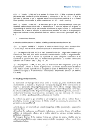 5
d) La Ley Orgánica 13/2003, de 24 de octubre, de reforma de la LECRIM en materia de prisión
provisional: Que reformó la prisión provisional, y en concreto el art. 503.1.3 c) LECRIM no
aplicando en los casos en que el imputado pueda actuar contra bienes jurídicos de la víctima el
límite penológico de dos años de prisión previsto en el art. 503.1.1 de la citada Ley.
e) La Ley Orgánica 15/2003, de 25 de noviembre, por la que se modifica el Código Penal: Que
introduce como reformas destacables el incremento de la duración máxima de las penas de
alejamiento y de prohibición de aproximación a la víctima y la previsión de su cumplimiento
simultáneo con la pena de prisión e incluso concluida la misma, así como la de su preceptiva
imposición cuando la víctima pertenezca al círculo familiar o afectivo del agresor (arts. 48 y 57
CP).
- Antecedentes Remotos.
Como antecedentes remotos de la LO 1/2004 hay que hacer asimismo mención de:
1) La Ley Orgánica 3/1989, de 21 de junio, de actualización del Código Penal: Modificó el art.
425 del Código Penal de 1.973, sentando la punición de la violencia doméstica habitual.
2) La Ley Orgánica 11/1999, de 30 de abril, de modificación del Código Penal: Permitió que
con relación, entre otros, a los delitos de lesiones, contra la libertad y contra la integridad moral,
se imponga como pena o medida de seguridad, así como obligación condicional de la
suspensión de ejecución de la pena, “la prohibición de aproximarse a la víctima o comunicarse
con ella o con su familia” (arts. 57, 83 y 105 CP).
3) La Ley Orgánica 14/1999, de 9 de junio, de modificación del Código Penal y la Ley de
Enjuiciamiento Criminal en materia de protección a las víctimas de malos tratos: Estableció
como medida cautelar la prohibición al inculpado de residir en determinado lugar, de acudir a
determinados lugares o de aproximarse o comunicarse a determinadas personas (art. 544 bis
LECRIM).
B) Objeto y principios rectores.
La mencionada Ley tiene por objeto actuar contra la violencia que, como manifestación de la
discriminación, la situación de desigualdad y las relaciones de poder de los hombres sobre las
mujeres, se ejerce sobre éstas por parte de quienes sean o hayan sido sus cónyuges o de quienes
estén o hayan estado ligados a ellas por relaciones similares de afectividad, aun sin convivencia.
En ella se establecen medidas de protección integral cuya finalidad es prevenir, sancionar y
erradicar esta violencia y prestar asistencia a las mujeres, a sus hijos menores y a los menores
sujetos a su tutela, o guarda y custodia, víctimas de esta violencia.
La violencia de género a que se refiere la Ley comprende todo acto de violencia física y
psicológica, incluidas las agresiones a la libertad sexual, las amenazas, las coacciones o la
privación arbitraria de libertad.
A través de esta Ley se articula un conjunto integral de medidas encaminadas a alcanzar los
siguientes fines:
a) Fortalecer las medidas de sensibilización ciudadana de prevención, dotando a los poderes
públicos de instrumentos eficaces en el ámbito educativo, servicios sociales, sanitario,
publicitario y mediático.
b) Consagrar derechos de las mujeres víctimas de violencia de género, exigibles ante las
Administraciones Públicas, y así asegurar un acceso rápido, transparente y eficaz a los servicios
establecidos al efecto.
 