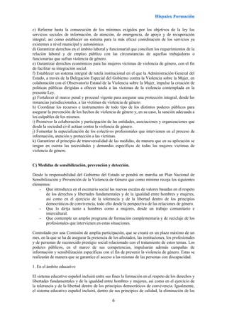 6
c) Reforzar hasta la consecución de los mínimos exigidos por los objetivos de la ley los
servicios sociales de información, de atención, de emergencia, de apoyo y de recuperación
integral, así como establecer un sistema para la más eficaz coordinación de los servicios ya
existentes a nivel municipal y autonómico.
d) Garantizar derechos en el ámbito laboral y funcionarial que concilien los requerimientos de la
relación laboral y de empleo público con las circunstancias de aquellas trabajadoras o
funcionarias que sufran violencia de género.
e) Garantizar derechos económicos para las mujeres víctimas de violencia de género, con el fin
de facilitar su integración social.
f) Establecer un sistema integral de tutela institucional en el que la Administración General del
Estado, a través de la Delegación Especial del Gobierno contra la Violencia sobre la Mujer, en
colaboración con el Observatorio Estatal de la Violencia sobre la Mujer, impulse la creación de
políticas públicas dirigidas a ofrecer tutela a las víctimas de la violencia contemplada en la
presente Ley.
g) Fortalecer el marco penal y procesal vigente para asegurar una protección integral, desde las
instancias jurisdiccionales, a las víctimas de violencia de género.
h) Coordinar los recursos e instrumentos de todo tipo de los distintos poderes públicos para
asegurar la prevención de los hechos de violencia de género y, en su caso, la sanción adecuada a
los culpables de los mismos.
i) Promover la colaboración y participación de las entidades, asociaciones y organizaciones que
desde la sociedad civil actúan contra la violencia de género.
j) Fomentar la especialización de los colectivos profesionales que intervienen en el proceso de
información, atención y protección a las víctimas.
k) Garantizar el principio de transversalidad de las medidas, de manera que en su aplicación se
tengan en cuenta las necesidades y demandas específicas de todas las mujeres víctimas de
violencia de género.
C) Medidas de sensibilización, prevención y detección.
Desde la responsabilidad del Gobierno del Estado se pondrá en marcha un Plan Nacional de
Sensibilización y Prevención de la Violencia de Género que como mínimo recoja los siguientes
elementos:
- Que introduzca en el escenario social las nuevas escalas de valores basadas en el respeto
de los derechos y libertades fundamentales y de la igualdad entre hombres y mujeres,
así como en el ejercicio de la tolerancia y de la libertad dentro de los principios
democráticos de convivencia, todo ello desde la perspectiva de las relaciones de género.
- Que lo dirija tanto a hombres como a mujeres, desde un trabajo comunitario e
intercultural.
- Que contemple un amplio programa de formación complementaria y de reciclaje de los
profesionales que intervienen en estas situaciones.
Controlado por una Comisión de amplia participación, que se creará en un plazo máximo de un
mes, en la que se ha de asegurar la presencia de los afectados, las instituciones, los profesionales
y de personas de reconocido prestigio social relacionado con el tratamiento de estos temas. Los
poderes públicos, en el marco de sus competencias, impulsarán además campañas de
información y sensibilización específicas con el fin de prevenir la violencia de género. Estas se
realizarán de manera que se garantice el acceso a las mismas de las personas con discapacidad.
1. En el ámbito educativo
El sistema educativo español incluirá entre sus fines la formación en el respeto de los derechos y
libertades fundamentales y de la igualdad entre hombres y mujeres, así como en el ejercicio de
la tolerancia y de la libertad dentro de los principios democráticos de convivencia. Igualmente,
el sistema educativo español incluirá, dentro de sus principios de calidad, la eliminación de los
 
