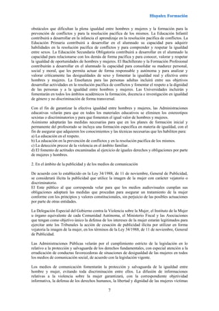 7
obstáculos que dificultan la plena igualdad entre hombres y mujeres y la formación para la
prevención de conflictos y para la resolución pacífica de los mismos. La Educación Infantil
contribuirá a desarrollar en la infancia el aprendizaje en la resolución pacífica de conflictos. La
Educación Primaria contribuirá a desarrollar en el alumnado su capacidad para adquirir
habilidades en la resolución pacífica de conflictos y para comprender y respetar la igualdad
entre sexos. La Educación Secundaria Obligatoria contribuirá a desarrollar en el alumnado la
capacidad para relacionarse con los demás de forma pacífica y para conocer, valorar y respetar
la igualdad de oportunidades de hombres y mujeres. El Bachillerato y la Formación Profesional
contribuirán a desarrollar en el alumnado la capacidad para consolidar su madurez personal,
social y moral, que les permita actuar de forma responsable y autónoma y para analizar y
valorar críticamente las desigualdades de sexo y fomentar la igualdad real y efectiva entre
hombres y mujeres. La Enseñanza para las personas adultas incluirá entre sus objetivos
desarrollar actividades en la resolución pacífica de conflictos y fomentar el respeto a la dignidad
de las personas y a la igualdad entre hombres y mujeres. Las Universidades incluirán y
fomentarán en todos los ámbitos académicos la formación, docencia e investigación en igualdad
de género y no discriminación de forma transversal.
Con el fin de garantizar la efectiva igualdad entre hombres y mujeres, las Administraciones
educativas velarán para que en todos los materiales educativos se eliminen los estereotipos
sexistas o discriminatorios y para que fomenten el igual valor de hombres y mujeres.
Asimismo adoptarán las medidas necesarias para que en los planes de formación inicial y
permanente del profesorado se incluya una formación específica en materia de igualdad, con el
fin de asegurar que adquieren los conocimientos y las técnicas necesarias que les habiliten para:
a) La educación en el respeto.
b) La educación en la prevención de conflictos y en la resolución pacífica de los mismos.
c) La detección precoz de la violencia en el ámbito familiar.
d) El fomento de actitudes encaminadas al ejercicio de iguales derechos y obligaciones por parte
de mujeres y hombres.
2. En el ámbito de la publicidad y de los medios de comunicación
De acuerdo con lo establecido en la Ley 34/1988, de 11 de noviembre, General de Publicidad,
se considerará ilícita la publicidad que utilice la imagen de la mujer con carácter vejatorio o
discriminatorio.
El Ente público al que corresponda velar para que los medios audiovisuales cumplan sus
obligaciones adoptará las medidas que procedan para asegurar un tratamiento de la mujer
conforme con los principios y valores constitucionales, sin perjuicio de las posibles actuaciones
por parte de otras entidades.
La Delegación Especial del Gobierno contra la Violencia sobre la Mujer, el Instituto de la Mujer
u órgano equivalente de cada Comunidad Autónoma, el Ministerio Fiscal y las Asociaciones
que tengan como objetivo único la defensa de los intereses de la mujer estarán legitimados para
ejercitar ante los Tribunales la acción de cesación de publicidad ilícita por utilizar en forma
vejatoria la imagen de la mujer, en los términos de la Ley 34/1988, de 11 de noviembre, General
de Publicidad.
Las Administraciones Públicas velarán por el cumplimiento estricto de la legislación en lo
relativo a la protección y salvaguarda de los derechos fundamentales, con especial atención a la
erradicación de conductas favorecedoras de situaciones de desigualdad de las mujeres en todos
los medios de comunicación social, de acuerdo con la legislación vigente.
Los medios de comunicación fomentarán la protección y salvaguarda de la igualdad entre
hombre y mujer, evitando toda discriminación entre ellos. La difusión de informaciones
relativas a la violencia sobre la mujer garantizará, con la correspondiente objetividad
informativa, la defensa de los derechos humanos, la libertad y dignidad de las mujeres víctimas
 
