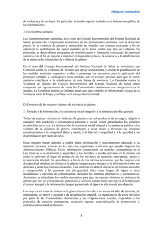 8
de violencia y de sus hijos. En particular, se tendrá especial cuidado en el tratamiento gráfico de
las informaciones.
3. En el ámbito sanitario
Las Administraciones sanitarias, en el seno del Consejo Interterritorial del Sistema Nacional de
Salud, promoverán e impulsarán actuaciones de los profesionales sanitarios para la detección
precoz de la violencia de género y propondrán las medidas que estimen necesarias a fin de
optimizar la contribución del sector sanitario en la lucha contra este tipo de violencia. En
particular, se desarrollarán programas de sensibilización y formación continuada del personal
sanitario con el fin de mejorar e impulsar el diagnóstico precoz, la asistencia y la rehabilitación
de la mujer en las situaciones de violencia de género
En el seno del Consejo Interterritorial del Sistema Nacional de Salud se constituirá una
Comisión contra la Violencia de Género que apoye técnicamente y oriente la planificación de
las medidas sanitarias expuestas, evalúe y proponga las necesarias para la aplicación del
protocolo sanitario y cualesquiera otras medidas que se estimen precisas para que el sector
sanitario contribuya a la erradicación de esta forma de violencia. La Comisión contra la
Violencia de Género del Consejo Interterritorial del Sistema Nacional de Salud estará
compuesta por representantes de todas las Comunidades Autónomas con competencia en la
materia. La Comisión emitirá un informe anual que será remitido al Observatorio Estatal de la
Violencia sobre la Mujer y al Pleno del Consejo Interterritorial.
D) Derechos de las mujeres víctimas de violencia de género.
1. Derecho a la información, a la asistencia social integral y a la asistencia jurídica gratuita
Todas las mujeres víctimas de violencia de género, con independencia de su origen, religión o
cualquier otra condición o circunstancia personal o social, tienen garantizados los derechos
reconocidos en la Ley. La información, la asistencia social integral y la asistencia jurídica a las
víctimas de la violencia de género, contribuyen a hacer reales y efectivos sus derechos
constitucionales a la integridad física y moral, a la libertad y seguridad y a la igualdad y no
discriminación por razón de sexo.
Estas mujeres tienen derecho a recibir plena información y asesoramiento adecuado a su
situación personal, a través de los servicios, organismos u oficinas que puedan disponer las
Administraciones Públicas. Dicha información comprenderá las medidas contempladas en la
Ley relativas a su protección y seguridad, y los derechos y ayudas previstos en la misma, así
como la referente al lugar de prestación de los servicios de atención, emergencia, apoyo y
recuperación integral. Se garantizará, a través de los medios necesarios, que las mujeres con
discapacidad víctimas de violencia de género tengan acceso integral a la información sobre sus
derechos y sobre los recursos existentes. Esta información deberá ofrecerse en formato accesible
y comprensible a las personas con discapacidad, tales como lengua de signos u otras
modalidades u opciones de comunicación, incluidos los sistemas alternativos y aumentativos.
Asimismo, se articularán los medios necesarios para que las mujeres víctimas de violencia de
género que por sus circunstancias personales y sociales puedan tener una mayor dificultad para
el acceso integral a la información, tengan garantizado el ejercicio efectivo de este derecho.
Las mujeres víctimas de violencia de género tienen derecho a servicios sociales de atención, de
emergencia, de apoyo y acogida y de recuperación integral. La organización de estos servicios
por parte de las Comunidades Autónomas y las Corporaciones Locales, responderá a los
principios de atención permanente, actuación urgente, especialización de prestaciones y
multidisciplinariedad profesional.
 
