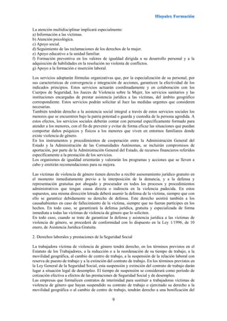 9
La atención multidisciplinar implicará especialmente:
a) Información a las víctimas.
b) Atención psicológica.
c) Apoyo social.
d) Seguimiento de las reclamaciones de los derechos de la mujer.
e) Apoyo educativo a la unidad familiar.
f) Formación preventiva en los valores de igualdad dirigida a su desarrollo personal y a la
adquisición de habilidades en la resolución no violenta de conflictos.
g) Apoyo a la formación e inserción laboral.
Los servicios adoptarán fórmulas organizativas que, por la especialización de su personal, por
sus características de convergencia e integración de acciones, garanticen la efectividad de los
indicados principios. Estos servicios actuarán coordinadamente y en colaboración con los
Cuerpos de Seguridad, los Jueces de Violencia sobre la Mujer, los servicios sanitarios y las
instituciones encargadas de prestar asistencia jurídica a las víctimas, del ámbito geográfico
correspondiente. Estos servicios podrán solicitar al Juez las medidas urgentes que consideren
necesarias.
También tendrán derecho a la asistencia social integral a través de estos servicios sociales los
menores que se encuentren bajo la patria potestad o guarda y custodia de la persona agredida. A
estos efectos, los servicios sociales deberán contar con personal específicamente formado para
atender a los menores, con el fin de prevenir y evitar de forma eficaz las situaciones que puedan
comportar daños psíquicos y físicos a los menores que viven en entornos familiares donde
existe violencia de género.
En los instrumentos y procedimientos de cooperación entre la Administración General del
Estado y la Administración de las Comunidades Autónomas, se incluirán compromisos de
aportación, por parte de la Administración General del Estado, de recursos financieros referidos
específicamente a la prestación de los servicios.
Los organismos de igualdad orientarán y valorarán los programas y acciones que se lleven a
cabo y emitirán recomendaciones para su mejora.
Las víctimas de violencia de género tienen derecho a recibir asesoramiento jurídico gratuito en
el momento inmediatamente previo a la interposición de la denuncia, y a la defensa y
representación gratuitas por abogado y procurador en todos los procesos y procedimientos
administrativos que tengan causa directa o indirecta en la violencia padecida. En estos
supuestos, una misma dirección letrada deberá asumir la defensa de la víctima, siempre que con
ello se garantice debidamente su derecho de defensa. Este derecho asistirá también a los
causahabientes en caso de fallecimiento de la víctima, siempre que no fueran partícipes en los
hechos. En todo caso, se garantizará la defensa jurídica, gratuita y especializada de forma
inmediata a todas las víctimas de violencia de género que lo soliciten.
En todo caso, cuando se trate de garantizar la defensa y asistencia jurídica a las víctimas de
violencia de género, se procederá de conformidad con lo dispuesto en la Ley 1/1996, de 10
enero, de Asistencia Jurídica Gratuita.
2. Derechos laborales y prestaciones de la Seguridad Social
La trabajadora víctima de violencia de género tendrá derecho, en los términos previstos en el
Estatuto de los Trabajadores, a la reducción o a la reordenación de su tiempo de trabajo, a la
movilidad geográfica, al cambio de centro de trabajo, a la suspensión de la relación laboral con
reserva de puesto de trabajo y a la extinción del contrato de trabajo. En los términos previstos en
la Ley General de la Seguridad Social, esta suspensión y extinción del contrato de trabajo darán
lugar a situación legal de desempleo. El tiempo de suspensión se considerará como período de
cotización efectiva a efectos de las prestaciones de Seguridad Social y de desempleo.
Las empresas que formalicen contratos de interinidad para sustituir a trabajadoras víctimas de
violencia de género que hayan suspendido su contrato de trabajo o ejercitado su derecho a la
movilidad geográfica o al cambio de centro de trabajo, tendrán derecho a una bonificación del
 