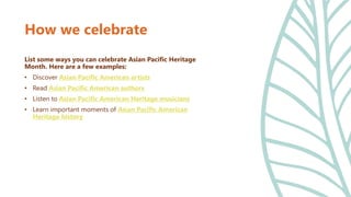 How we celebrate
List some ways you can celebrate Asian Pacific Heritage
Month. Here are a few examples:
• Discover Asian Pacific American artists
• Read Asian Pacific American authors
• Listen to Asian Pacific American Heritage musicians
• Learn important moments of Asian Pacific American
Heritage history
 
