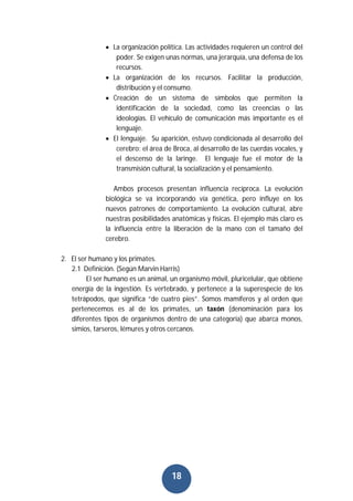18
 La organización política. Las actividades requieren un control del
poder. Se exigen unas normas, una jerarquía, una defensa de los
recursos.
 La organización de los recursos. Facilitar la producción,
distribución y el consumo.
 Creación de un sistema de símbolos que permiten la
identificación de la sociedad, como las creencias o las
ideologías. El vehículo de comunicación más importante es el
lenguaje.
 El lenguaje. Su aparición, estuvo condicionada al desarrollo del
cerebro: el área de Broca, al desarrollo de las cuerdas vocales, y
el descenso de la laringe. El lenguaje fue el motor de la
transmisión cultural, la socialización y el pensamiento.
Ambos procesos presentan influencia recíproca. La evolución
biológica se va incorporando vía genética, pero influye en los
nuevos patrones de comportamiento. La evolución cultural, abre
nuestras posibilidades anatómicas y físicas. El ejemplo más claro es
la influencia entre la liberación de la mano con el tamaño del
cerebro.
2. El ser humano y los primates.
2.1 Definición. (Según Marvin Harris)
El ser humano es un animal, un organismo móvil, pluricelular, que obtiene
energía de la ingestión. Es vertebrado, y pertenece a la superespecie de los
tetrápodos, que significa “de cuatro pies”. Somos mamíferos y al orden que
pertenecemos es al de los primates, un taxón (denominación para los
diferentes tipos de organismos dentro de una categoría) que abarca monos,
simios, tarseros, lémures y otros cercanos.
 