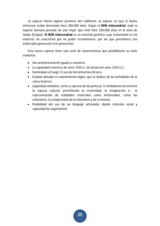 25
La especie Homo sapiens proviene del rodhensis, la especie en que el Homo
antecesor acabó derivando hace 200.000 años. Según el ADN mitocondrial, toda la
especie humana procede de una mujer que vivió hace 200.000 años en la zona de
Hadar (Etiopía). El ADN mitocondrial es un material genético cuya transmisión es vía
materna. Se caracteriza por no poder recombinarse, por los que permanece casi
inalterable generación tras generación.
Esta nueva especie tiene una serie de características que posibilitaron su éxito
evolutivo:
 Son anatómicamente iguales a nosotros.
 La capacidad craneal es de unos 1450 cc. (la actual son unos 1350 cc.)
 Dominaban el fuego. El uso de herramientas eficaces.
 Estaban dotados re razonamiento lógico, que se deduce de las actividades de la
caza y la pesca.
 Capacidad simbólica, como se aprecia de las pinturas. El simbolismo incrementa
la riqueza cultural, permitiendo la creatividad, la imaginación o la
representación de realidades materiales como inmateriales, como las
emociones, la comprensión de la naturaleza y de sí mismos.
 Posibilidad del uso de un lenguaje articulado, dando cohesión social y
capacidad de organización.
 