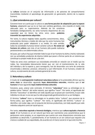 Página | 3
La cultura consiste en el conjunto de información y de patrones de comportamiento
transmitidos mediante el aprendizaje de generación en generación, dentro de la especie
humana.
1. ¿Qué entendemos por cultura?
Conviene tener en cuenta que la cultura es una forma peculiar de adaptación para la especie
humana, adaptación que ya no se hace por cambios genéticos, sino creando el medio más
adecuado para su supervivencia. Además de los caracteres
heredados biológicamente, los seres humanos disponemos de una
capacidad que no tienen los otros seres vivos: podemos
transmitir las experiencias adquiridas.
Por tanto, la cultura engloba todos aquellos conocimientos, ideas,
instrumentos técnicos y modos de vida que los seres humanos han
producido para poder adaptarse a su medio. En este sentido,
todas las sociedades humanas tienen carácter cultural. No existe ser
humano sin cultura; aún más, el ser humano sólo puede realizarse
perteneciendo a una determinada cultura.
Así pues, por cultura hay que entender todo lo que el ser humano ha dicho y hecho realizando
con sus actividades productos de diversa índole que pasan a formar parte de un sistema que
constituye su propio modo de ser y de vivir.
Todos los seres vivos satisfacen sus necesidades entrando en relación con el medio que les
rodea. Sus necesidades básicamente tienen que ver con el mantenimiento de la vida
del individuo y de la especie y, para conseguirlo, han de desarrollar una serie de conductas
encaminadas a detectar, procesar, almacenar y usar información. El ser humano, creador de
cultura, no está exento de este contexto general de la vida.
2. Naturaleza y cultura
A través de la contraposición tradicional naturaleza-cultura se ha pretendido afirmar que los
seres vivos se desarrollan siguiendo leyes deterministas naturales, mientras que el ser
humano lo hace siguiendo leyes indeterministas culturales.
Conviene, pues, aclarar este contraste. El término “naturaleza” tiene su etimología en la
palabra latina “natura”, del verbo nascere, que significa “nacer”. Por tanto, el significado del
término “naturaleza” se identifica con todo aquello que se posee por nacimiento, lo que cada
individuo es de por sí una vez que ha sido programado genéticamente en su ser biológico.
El término “cultura” tiene su etimología en la palabra latina “cultura”, que proviene de la
forma cultus, que significa “ cultivar”. Por tanto, el significado del término “ cultura” se
identifica con cuidar algo, con el conjunto de técnicas productivas, con todo aquello que cada
individuo adquiere como ser social que es.
Por tanto, naturaleza equivale a herencia biológica, mientras que cultura equivale a herencia
social. El ser humano es un ser natural que tiene por nacimiento unas características que le
pertenecen como propias, es un organismo que cuenta con unas disposiciones concretas que
posibilitan su desarrollo. Y, paralelamente, el ser humano es un ser cultural que requiere una
crianza o cuidado de sus capacidades, de acuerdo con el marco social en el que está inscrito.
 