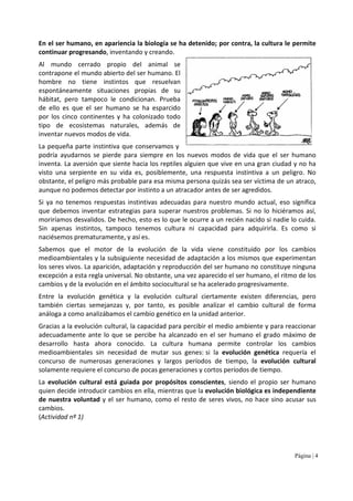 Página | 4
En el ser humano, en apariencia la biología se ha detenido; por contra, la cultura le permite
continuar progresando, inventando y creando.
Al mundo cerrado propio del animal se
contrapone el mundo abierto del ser humano. El
hombre no tiene instintos que resuelvan
espontáneamente situaciones propias de su
hábitat, pero tampoco le condicionan. Prueba
de ello es que el ser humano se ha esparcido
por los cinco continentes y ha colonizado todo
tipo de ecosistemas naturales, además de
inventar nuevos modos de vida.
La pequeña parte instintiva que conservamos y
podría ayudarnos se pierde para siempre en los nuevos modos de vida que el ser humano
inventa. La aversión que siente hacia los reptiles alguien que vive en una gran ciudad y no ha
visto una serpiente en su vida es, posiblemente, una respuesta instintiva a un peligro. No
obstante, el peligro más probable para esa misma persona quizás sea ser víctima de un atraco,
aunque no podemos detectar por instinto a un atracador antes de ser agredidos.
Si ya no tenemos respuestas instintivas adecuadas para nuestro mundo actual, eso significa
que debemos inventar estrategias para superar nuestros problemas. Si no lo hiciéramos así,
moriríamos desvalidos. De hecho, esto es lo que le ocurre a un recién nacido si nadie lo cuida.
Sin apenas instintos, tampoco tenemos cultura ni capacidad para adquirirla. Es como si
naciésemos prematuramente, y así es.
Sabemos que el motor de la evolución de la vida viene constituido por los cambios
medioambientales y la subsiguiente necesidad de adaptación a los mismos que experimentan
los seres vivos. La aparición, adaptación y reproducción del ser humano no constituye ninguna
excepción a esta regla universal. No obstante, una vez aparecido el ser humano, el ritmo de los
cambios y de la evolución en el ámbito sociocultural se ha acelerado progresivamente.
Entre la evolución genética y la evolución cultural ciertamente existen diferencias, pero
también ciertas semejanzas y, por tanto, es posible analizar el cambio cultural de forma
análoga a como analizábamos el cambio genético en la unidad anterior.
Gracias a la evolución cultural, la capacidad para percibir el medio ambiente y para reaccionar
adecuadamente ante lo que se percibe ha alcanzado en el ser humano el grado máximo de
desarrollo hasta ahora conocido. La cultura humana permite controlar los cambios
medioambientales sin necesidad de mutar sus genes: si la evolución genética requería el
concurso de numerosas generaciones y largos períodos de tiempo, la evolución cultural
solamente requiere el concurso de pocas generaciones y cortos períodos de tiempo.
La evolución cultural está guiada por propósitos conscientes, siendo el propio ser humano
quien decide introducir cambios en ella, mientras que la evolución biológica es independiente
de nuestra voluntad y el ser humano, como el resto de seres vivos, no hace sino acusar sus
cambios.
(Actividad nº 1)
 