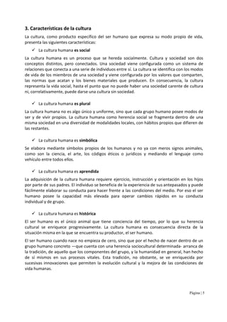 Página | 5
3. Características de la cultura
La cultura, como producto específico del ser humano que expresa su modo propio de vida,
presenta las siguientes características:
La cultura humana es social
La cultura humana es un proceso que se hereda socialmente. Cultura y sociedad son dos
conceptos distintos, pero conectados. Una sociedad viene configurada como un sistema de
relaciones que conecta a una serie de individuos entre sí. La cultura se identifica con los modos
de vida de los miembros de una sociedad y viene configurada por los valores que comparten,
las normas que acatan y los bienes materiales que producen. En consecuencia, la cultura
representa la vida social, hasta el punto que no puede haber una sociedad carente de cultura
ni, correlativamente, puede darse una cultura sin sociedad.
La cultura humana es plural
La cultura humana no es algo único y uniforme, sino que cada grupo humano posee modos de
ser y de vivir propios. La cultura humana como herencia social se fragmenta dentro de una
misma sociedad en una diversidad de modalidades locales, con hábitos propios que difieren de
las restantes.
La cultura humana es simbólica
Se elabora mediante símbolos propios de los humanos y no ya con meros signos animales,
como son la ciencia, el arte, los códigos éticos o jurídicos y mediando el lenguaje como
vehículo entre todos ellos.
La cultura humana es aprendida
La adquisición de la cultura humana requiere ejercicio, instrucción y orientación en los hijos
por parte de sus padres. El individuo se beneficia de la experiencia de sus antepasados y puede
fácilmente elaborar su conducta para hacer frente a las condiciones del medio. Por eso el ser
humano posee la capacidad más elevada para operar cambios rápidos en su conducta
individual y de grupo.
La cultura humana es histórica
El ser humano es el único animal que tiene conciencia del tiempo, por lo que su herencia
cultural se enriquece progresivamente. La cultura humana es consecuencia directa de la
situación misma en la que se encuentra su productor, el ser humano.
El ser humano cuando nace no empieza de cero, sino que por el hecho de nacer dentro de un
grupo humano concreto —que cuenta con una herencia sociocultural determinada- arranca de
la tradición, de aquello que los componentes del grupo, y la humanidad en general, han hecho
de sí mismos en sus procesos vitales. Esta tradición, no obstante, se ve enriquecida por
sucesivas innovaciones que permiten la evolución cultural y la mejora de las condiciones de
vida humanas.
 