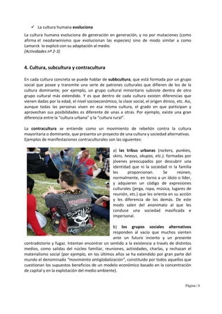 Página | 6
La cultura humana evoluciona
La cultura humana evoluciona de generación en generación, y no por mutaciones (como
afirma el neodarwinismo que evolucionan las especies) sino de modo similar a como
Lamarck lo explicó con su adaptación al medio.
(Actividades nº 2-3)
4. Cultura, subcultura y contracultura
En cada cultura concreta se puede hablar de subbcultura, que está formada por un grupo
social que posee y transmite una serie de patrones culturales que difieren de los de la
cultura dominante; por ejemplo, un grupo cultural minoritario subsiste dentro de otro
grupo cultural más extendido. Y es que dentro de cada cultura existen diferencias que
vienen dadas por la edad, el nivel socioeconómico, la clase social, el origen étnico, etc. Así,
aunque todas las personas viven en esa misma cultura, el grado en que participan y
aprovechan sus posibilidades es diferente de unas a otras. Por ejemplo, existe una gran
diferencia entre la “cultura urbana” y la “cultura rural”.
La contracultura se entiende como un movimiento de rebelión contra la cultura
mayoritaria o dominante, que presenta un proyecto de una cultura y sociedad alternativas.
Ejemplos de manifestaciones contraculturales son las siguientes:
a) las tribus urbanas (rockers, punkies,
skins, heavys, okupas, etc.), formadas por
jóvenes preocupados por descubrir una
identidad que ni la sociedad ni la familia
les proporcionan. Se reúnen,
normalmente, en torno a un ídolo o líder,
y adquieren un código de expresiones
culturales (jerga, ropa, música, lugares de
reunión, etc.) que les orienta en su acción
y les diferencia de los demás. De este
modo salen del anonimato al que les
conduce una sociedad masificada e
impersonal.
b) los grupos sociales alternativos
responden al vacío que muchos sienten
ante un futuro incierto y un presente
contradictorio y fugaz. Intentan encontrar un sentido a la existencia a través de distintos
medios, como salidas del núcleo familiar, reuniones, actividades, charlas, y rechazan el
materialismo social (por ejemplo, en los últimos años se ha extendido por gran parte del
mundo el denominado “movimiento antiglobalización”, constituido por todos aquellos que
cuestionan los supuestos beneficios de un modelo económico basado en la concentración
de capital y en la explotación del medio ambiente).
 