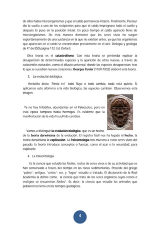 4
de ellos había microorganismos y que el caldo permanecía intacto. Finalmente, Pasteur
dio la vuelta a uno de los recipientes para que el caldo impregnara todo el cuello y
después lo puso en la posición inicial. En poco tiempo el caldo apareció lleno de
microorganismos. De esta manera demostró que los seres vivos no surgen
espontáneamente de una sustancia en la que no existían antes, ya que los organismos
que aparecían en el caldo se encontraban previamente en el aire. Biología y geología
de 4º de ESO página 112. Ed. Oxford.
Otra teoría es el catastrofismo. Con esta teoría se pretendía explicar la
desaparición de determinadas especies y la aparición de otras nuevas, a través de
catástrofes naturales, como el diluvio universal, donde las especies desaparecían, tras
lo que se sucedían nuevas creaciones. Georges Cuvier (1769-1832) elaboró esta teoría.
3. La evolución biológica.
Heráclito decía ¨Panta rei¨ todo fluye o todo cambia, nada está quieto. Si
aplicamos este aforismo a la vida biológica, las especies cambian. Observemos esta
imagen.
Ya no hay trilobites, abundantes en el Paleozoico, pero en
esta época tampoco había hormigas. Es evidente que la
manifestación de la vida ha sufrido cambios.
Vamos a distinguir la evolución biológica, que es un hecho,
de la teoría darwiniana de la evolución. El registro fósil nos ha legado el hecho, la
teoría darwiniana la explicación. La Paleontología nos muestra a estos seres vivos del
pasado, la teoría introduce conceptos o fuerzas, como el azar o la necesidad, para
explicarlo
4. La Paleontología
Es la ciencia que estudia los fósiles, restos de seres vivos o de su actividad que se
han conservado a través del tiempo en las rocas sedimentarias. Procede del griego
“paleo”; antiguo, “ontos”; ser, y “logos” estudio o tratado. El diccionario de la Real
Academia la define como, la ciencia que trata de los seres orgánicos cuyos restos o
vestigios se encuentran fósiles”. Es decir, la ciencia que estudia los animales que
poblaron la tierra en los tiempos geológicos.
 