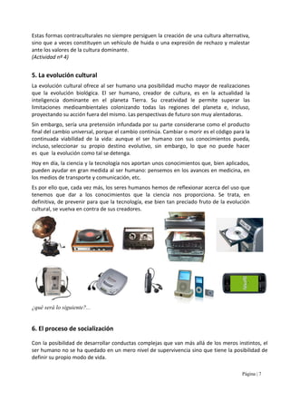 Página | 7
Estas formas contraculturales no siempre persiguen la creación de una cultura alternativa,
sino que a veces constituyen un vehículo de huida o una expresión de rechazo y malestar
ante los valores de la cultura dominante.
(Actividad nº 4)
5. La evolución cultural
La evolución cultural ofrece al ser humano una posibilidad mucho mayor de realizaciones
que la evolución biológica. El ser humano, creador de cultura, es en la actualidad la
inteligencia dominante en el planeta Tierra. Su creatividad le permite superar las
limitaciones medioambientales colonizando todas las regiones del planeta e, incluso,
proyectando su acción fuera del mismo. Las perspectivas de futuro son muy alentadoras.
Sin embargo, sería una pretensión infundada por su parte considerarse como el producto
final del cambio universal, porque el cambio continúa. Cambiar o morir es el código para la
continuada viabilidad de la vida: aunque el ser humano con sus conocimientos pueda,
incluso, seleccionar su propio destino evolutivo, sin embargo, lo que no puede hacer
es que la evolución como tal se detenga.
Hoy en día, la ciencia y la tecnología nos aportan unos conocimientos que, bien aplicados,
pueden ayudar en gran medida al ser humano: pensemos en los avances en medicina, en
los medios de transporte y comunicación, etc.
Es por ello que, cada vez más, los seres humanos hemos de reflexionar acerca del uso que
tenemos que dar a los conocimientos que la ciencia nos proporciona. Se trata, en
definitiva, de prevenir para que la tecnología, ese bien tan preciado fruto de la evolución
cultural, se vueIva en contra de sus creadores.
¿qué será lo siguiente?...
6. El proceso de socialización
Con la posibilidad de desarrollar conductas complejas que van más allá de los meros instintos, el
ser humano no se ha quedado en un mero nivel de supervivencia sino que tiene la posibilidad de
definir su propio modo de vida.
 