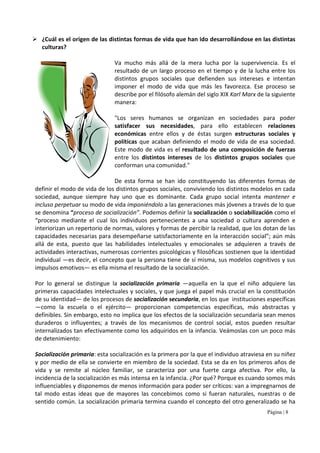 Página | 8
¿Cuál es el origen de las distintas formas de vida que han ido desarrollándose en las distintas
culturas?
Va mucho más allá de la mera lucha por la supervivencia. Es el
resultado de un largo proceso en el tiempo y de la lucha entre los
distintos grupos sociales que defienden sus intereses e intentan
imponer el modo de vida que más les favorezca. Ese proceso se
describe por el filósofo alemán del siglo XIX Karl Marx de la siguiente
manera:
"Los seres humanos se organizan en sociedades para poder
satisfacer sus necesidades, para ello establecen relaciones
económicas entre ellos y de éstas surgen estructuras sociales y
políticas que acaban definiendo el modo de vida de esa sociedad.
Este modo de vida es el resultado de una composición de fuerzas
entre los distintos intereses de los distintos grupos sociales que
conforman una comunidad."
De esta forma se han ido constituyendo las diferentes formas de
definir el modo de vida de los distintos grupos sociales, conviviendo los distintos modelos en cada
sociedad, aunque siempre hay uno que es dominante. Cada grupo social intenta mantener e
incluso perpetuar su modo de vida imponiéndolo a las generaciones más jóvenes a través de lo que
se denomina “proceso de socialización”. Podemos definir la socialización o sociabilización como el
“proceso mediante el cual los individuos pertenecientes a una sociedad o cultura aprenden e
interiorizan un repertorio de normas, valores y formas de percibir la realidad, que los dotan de las
capacidades necesarias para desempeñarse satisfactoriamente en la interacción social”; aún más
allá de esta, puesto que las habilidades intelectuales y emocionales se adquieren a través de
actividades interactivas, numerosas corrientes psicológicas y filosóficas sostienen que la identidad
individual —es decir, el concepto que la persona tiene de sí misma, sus modelos cognitivos y sus
impulsos emotivos— es ella misma el resultado de la socialización.
Por lo general se distingue la socialización primaria —aquella en la que el niño adquiere las
primeras capacidades intelectuales y sociales, y que juega el papel más crucial en la constitución
de su identidad— de los procesos de socialización secundaria, en los que instituciones específicas
—como la escuela o el ejército— proporcionan competencias específicas, más abstractas y
definibles. Sin embargo, esto no implica que los efectos de la socialización secundaria sean menos
duraderos o influyentes; a través de los mecanismos de control social, estos pueden resultar
internalizados tan efectivamente como los adquiridos en la infancia. Veámoslas con un poco más
de detenimiento:
Socialización primaria: esta socialización es la primera por la que el individuo atraviesa en su niñez
y por medio de ella se convierte en miembro de la sociedad. Esta se da en los primeros años de
vida y se remite al núcleo familiar, se caracteriza por una fuerte carga afectiva. Por ello, la
incidencia de la socialización es más intensa en la infancia. ¿Por qué? Porque es cuando somos más
influenciables y disponemos de menos información para poder ser críticos: van a impregnarnos de
tal modo estas ideas que de mayores las concebimos como si fueran naturales, nuestras o de
sentido común. La socialización primaria termina cuando el concepto del otro generalizado se ha
 