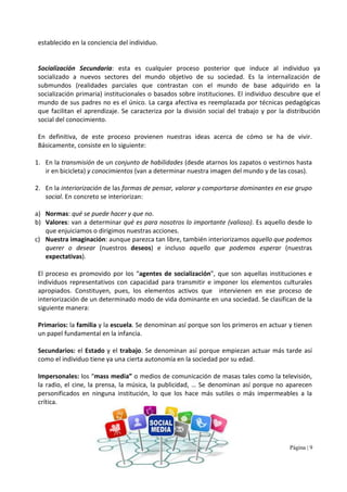 Página | 9
establecido en la conciencia del individuo.
Socialización Secundaria: esta es cualquier proceso posterior que induce al individuo ya
socializado a nuevos sectores del mundo objetivo de su sociedad. Es la internalización de
submundos (realidades parciales que contrastan con el mundo de base adquirido en la
socialización primaria) institucionales o basados sobre instituciones. El individuo descubre que el
mundo de sus padres no es el único. La carga afectiva es reemplazada por técnicas pedagógicas
que facilitan el aprendizaje. Se caracteriza por la división social del trabajo y por la distribución
social del conocimiento.
En definitiva, de este proceso provienen nuestras ideas acerca de cómo se ha de vivir.
Básicamente, consiste en lo siguiente:
1. En la transmisión de un conjunto de habilidades (desde atarnos los zapatos o vestirnos hasta
ir en bicicleta) y conocimientos (van a determinar nuestra imagen del mundo y de las cosas).
2. En la interiorización de las formas de pensar, valorar y comportarse dominantes en ese grupo
social. En concreto se interiorizan:
a) Normas: qué se puede hacer y que no.
b) Valores: van a determinar qué es para nosotros lo importante (valioso). Es aquello desde lo
que enjuiciamos o dirigimos nuestras acciones.
c) Nuestra imaginación: aunque parezca tan libre, también interiorizamos aquello que podemos
querer o desear (nuestros deseos) e incluso aquello que podemos esperar (nuestras
expectativas).
El proceso es promovido por los “agentes de socialización”, que son aquellas instituciones e
individuos representativos con capacidad para transmitir e imponer los elementos culturales
apropiados. Constituyen, pues, los elementos activos que intervienen en ese proceso de
interiorización de un determinado modo de vida dominante en una sociedad. Se clasifican de la
siguiente manera:
Primarios: la familia y la escuela. Se denominan así porque son los primeros en actuar y tienen
un papel fundamental en la infancia.
Secundarios: el Estado y el trabajo. Se denominan así porque empiezan actuar más tarde así
como el individuo tiene ya una cierta autonomía en la sociedad por su edad.
Impersonales: los “mass media” o medios de comunicación de masas tales como la televisión,
la radio, el cine, la prensa, la música, la publicidad, … Se denominan así porque no aparecen
personificados en ninguna institución, lo que los hace más sutiles o más impermeables a la
crítica.
 