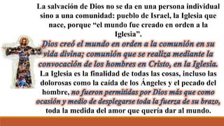 La salvación de Dios no se da en una persona individual
sino a una comunidad: pueblo de Israel, la Iglesia que
nace, porque “el mundo fue creado en orden a la
Iglesia”.
La Iglesia es la finalidad de todas las cosas, incluso las
dolorosas como la caída de los Ángeles y el pecado del
hombre,
toda la medida del amor que quería dar al mundo.
 