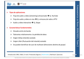 F
UNDAMENTOS
DE
R
EDES
2020/2021.
T
EMA
2
 Tipos de aplicaciones
 Flujo de audio y vídeo (streaming) almacenado  Ej. YouTube
 Flujo de audio y vídeo en vivo  Ej. emisoras de radio o IPTV
 Audio y vídeo interactivo  Ej. Skype
 Características fundamentales
 Elevado ancho de banda
 Tolerantes relativamente a la pérdida de datos
 Exigen Delay (retardo) acotado
 Exigen Jitter (fluctuación del retardo) acotado
 Se pueden beneficiar de usar de multicast (direcciones destino de grupo)
Introducción| DNS | Web | E-mail | Protocolos Seguros | Multimedia | Red local | Ejercicios 99
99
Reservados todos los derechos. No se permite la explotación económica ni la transformación de esta obra. Queda permitida la impresión en su totalidad.
a64b0469ff35958ef4ab887a898bd50bdfbbe91a-7121228
 