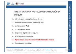 F
UNDAMENTOS
DE
R
EDES
2020/2021.
T
EMA
2
Tema 2. SERVICIOS Y PROTOCOLOS DE APLICACIÓN EN
INTERNET
1. Introducción a las aplicaciones de red
2. Servicio de Nombres de Dominio (DNS)
3. La navegación Web
4. El Correo electrónico
5. Seguridad & protocolos seguros
6. Aplicaciones multimedia
7. Aplicaciones para interconectividad de redes locales
8. Cuestiones y ejercicios
Introducción| DNS | Web | E-mail | Protocolos Seguros | Multimedia | Red local | Ejercicios 101
101
Reservados todos los derechos. No se permite la explotación económica ni la transformación de esta obra. Queda permitida la impresión en su totalidad.
a64b0469ff35958ef4ab887a898bd50bdfbbe91a-7121228
 