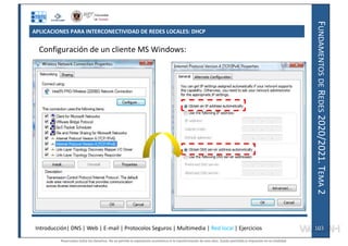 F
UNDAMENTOS
DE
R
EDES
2020/2021.
T
EMA
2
APLICACIONES PARA INTERCONECTIVIDAD DE REDES LOCALES: DHCP
Configuración de un cliente MS Windows:
Introducción| DNS | Web | E-mail | Protocolos Seguros | Multimedia | Red local | Ejercicios 103
103
Reservados todos los derechos. No se permite la explotación económica ni la transformación de esta obra. Queda permitida la impresión en su totalidad.
a64b0469ff35958ef4ab887a898bd50bdfbbe91a-7121228
 