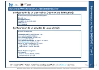 F
UNDAMENTOS
DE
R
EDES
2020/2021.
T
EMA
2
APLICACIONES PARA INTERCONECTIVIDAD DE REDES LOCALES: DHCP
Configuración de un cliente Linux (Fedora Core distribution):
Configuración de un servidor de Linux (dhcpd):
# Sample /etc/sysconfig/network-scripts/ifcfg-eth0 :
DEVICE=eth0
BOOTPROTO=dhcp
HWADDR=00:0C:29:CE:63:E3
ONBOOT=yes
TYPE=Ethernet
# Sample /etc/dhcpd.conf
default-lease-time 600;max-lease-time 7200;
option subnet-mask 255.255.255.0;
option broadcast-address 192.168.1.255;
option routers 192.168.1.254;
option domain-name-servers 192.168.1.1, 192.168.1.2;
option domain-name "mydomain.org";
subnet 192.168.1.0 netmask 255.255.255.0 {
range 192.168.1.10 192.168.1.100;
range 192.168.1.150 192.168.1.200;
}
# Static IP address assignment
host haagen {
hardware ethernet 08:00:2b:4c:59:23;
fixed-address 192.168.1.222;
}
Introducción| DNS | Web | E-mail | Protocolos Seguros | Multimedia | Red local | Ejercicios 104
104
Reservados todos los derechos. No se permite la explotación económica ni la transformación de esta obra. Queda permitida la impresión en su totalidad.
a64b0469ff35958ef4ab887a898bd50bdfbbe91a-7121228
 