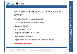 F
UNDAMENTOS
DE
R
EDES
2020/2021.
T
EMA
2
Tema 2. SERVICIOS Y PROTOCOLOS DE APLICACIÓN EN
INTERNET
1. Introducción a las aplicaciones de red
2. Servicio de Nombres de Dominio (DNS)
3. La navegación Web
4. El Correo electrónico
5. Seguridad & protocolos seguros
6. Aplicaciones multimedia
7. Aplicaciones para interconectividad de redes locales
8. Cuestiones y ejercicios
Introducción| DNS | Web | E-mail | Protocolos Seguros | Multimedia| Red local | Ejercicios 105
105
Reservados todos los derechos. No se permite la explotación económica ni la transformación de esta obra. Queda permitida la impresión en su totalidad.
a64b0469ff35958ef4ab887a898bd50bdfbbe91a-7121228
 