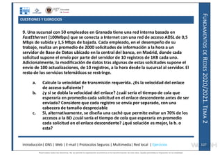 F
UNDAMENTOS
DE
R
EDES
2020/2021.
T
EMA
2
CUESTIONES Y EJERCICIOS
9. Una sucursal con 50 empleados en Granada tiene una red interna basada en
FastEthernet (100Mbps) que se conecta a Internet con una red de acceso ADSL de 0,5
Mbps de subida y 1,5 Mbps de bajada. Cada empleado, en el desempeño de su
trabajo, realiza un promedio de 2000 solicitudes de información a la hora a un
servidor de Base de Datos ubicado en la central del banco, en Madrid, donde cada
solicitud supone el envío por parte del servidor de 10 registros de 1KB cada uno.
Adicionalmente, la modificación de datos tras algunas de estas solicitudes supone el
envío de 100 actualizaciones, de 10 registros, a la hora desde la sucursal al servidor. El
resto de los servicios telemáticos se restringe.
a. Calcule la velocidad de transmisión requerida. ¿Es la velocidad del enlace
de acceso suficiente?
b. ¿y si se dobla la velocidad del enlace? ¿cuál sería el tiempo de cola que
esperaría en promedio cada solicitud en el enlace descendente antes de ser
enviada? Considere que cada registro se envía por separado, con una
cabecera de tamaño despreciable
c. Si, alternativamente, se diseña una caché que permite evitar un 70% de los
accesos a la BD ¿cuál sería el tiempo de cola que esperaría en promedio
cada solicitud en el enlace descendente? ¿qué solución es mejor, la b. o
esta?
Introducción| DNS | Web | E-mail | Protocolos Seguros | Multimedia| Red local | Ejercicios 107
107
Reservados todos los derechos. No se permite la explotación económica ni la transformación de esta obra. Queda permitida la impresión en su totalidad.
a64b0469ff35958ef4ab887a898bd50bdfbbe91a-7121228
 