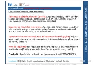 F
UNDAMENTOS
DE
R
EDES
2020/2021.
T
EMA
2
INTRODUCCIÓN A LAS APLICACIONES DE RED: CARACTERÍSTICAS
Características/requisitos de las aplicaciones:
Tolerancia a pérdidas de datos (errores): Algunas apps (ej., audio) pueden
tolerar algunas pérdida de datos; otras (ej. FTP, telnet, HTTP) requieren
transferencia 100% fiable (sin errores ni pérdidas).
Exigencia de requisitos temporales: Algunas apps denominadas inelásticas
(ej., telefonía Internet, juegos interactivos) requieren retardo (latencia)
acotado para ser efectivas, otras aplicaciones no.
Demanda de ancho de banda (tasa de transmisión o throughput ): Algunas
apps requieren envío de datos a una tasa determinada (p. ejemplo un codec
de vídeo), otras no
Nivel de seguridad: Los requisitos de seguridad para las distintas apps son
muy variables (Encriptación, autenticación, no repudio, integridad…)
Conclusión: las distintas aplicaciones tienen requisitos HETEROGÉNEOS
Introducción| DNS | Web | E-mail | Protocolos Seguros | Multimedia | Red local | Ejercicios 12
12
Reservados todos los derechos. No se permite la explotación económica ni la transformación de esta obra. Queda permitida la impresión en su totalidad.
a64b0469ff35958ef4ab887a898bd50bdfbbe91a-7121228
 