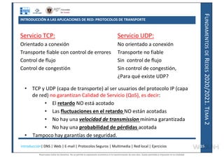 F
UNDAMENTOS
DE
R
EDES
2020/2021.
T
EMA
2
INTRODUCCIÓN A LAS APLICACIONES DE RED: PROTOCOLOS DE TRANSPORTE
Servicio TCP:
Orientado a conexión
Transporte fiable con control de errores
Control de flujo
Control de congestión
Servicio UDP:
No orientado a conexión
Transporte no fiable
Sin control de flujo
Sin control de congestión,
¿Para qué existe UDP?
• TCP y UDP (capa de transporte) al ser usuarios del protocolo IP (capa
de red) no garantizan Calidad de Servicio (QoS), es decir:
• El retardo NO está acotado
• Las fluctuaciones en el retardo NO están acotadas
• No hay una velocidad de transmission mínima garantizada
• No hay una probabilidad de pérdidas acotada
• Tampoco hay garantías de seguridad.
Introducción| DNS | Web | E-mail | Protocolos Seguros | Multimedia | Red local | Ejercicios 15
15
Reservados todos los derechos. No se permite la explotación económica ni la transformación de esta obra. Queda permitida la impresión en su totalidad.
a64b0469ff35958ef4ab887a898bd50bdfbbe91a-7121228
 