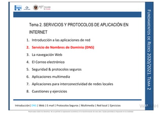 F
UNDAMENTOS
DE
R
EDES
2020/2021.
T
EMA
2
Tema 2. SERVICIOS Y PROTOCOLOS DE APLICACIÓN EN
INTERNET
1. Introducción a las aplicaciones de red
2. Servicio de Nombres de Dominio (DNS)
3. La navegación Web
4. El Correo electrónico
5. Seguridad & protocolos seguros
6. Aplicaciones multimedia
7. Aplicaciones para interconectividad de redes locales
8. Cuestiones y ejercicios
Introducción| DNS | Web | E-mail | Protocolos Seguros | Multimedia | Red local | Ejercicios 17
17
Reservados todos los derechos. No se permite la explotación económica ni la transformación de esta obra. Queda permitida la impresión en su totalidad.
a64b0469ff35958ef4ab887a898bd50bdfbbe91a-7121228
 