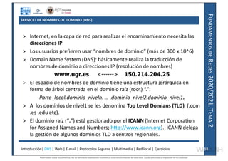 F
UNDAMENTOS
DE
R
EDES
2020/2021.
T
EMA
2
SERVICIO DE NOMBRES DE DOMINIO (DNS)
 Internet, en la capa de red para realizar el encaminamiento necesita las
direcciones IP
 Los usuarios prefieren usar “nombres de dominio” (más de 300 x 10^6)
 Domain Name System (DNS): básicamente realiza la traducción de
nombres de dominio a direcciones IP (resolución de nombres)
www.ugr.es <------> 150.214.204.25
 El espacio de nombres de dominio tiene una estructura jerárquica en
forma de árbol centrada en el dominio raíz (root) “.”:
Parte_local.dominio_niveln. … .dominio_nivel2.dominio_nivel1.
 A los dominios de nivel1 se les denomina Top Level Domians (TLD) (.com
.es .edu etc).
 El dominio raíz (“.”) está gestionado por el ICANN (Internet Corporation
for Assigned Names and Numbers; http://www.icann.org). ICANN delega
la gestión de algunos dominios TLD a centros regionales.
Introducción| DNS | Web | E-mail | Protocolos Seguros | Multimedia | Red local | Ejercicios 18
18
Reservados todos los derechos. No se permite la explotación económica ni la transformación de esta obra. Queda permitida la impresión en su totalidad.
a64b0469ff35958ef4ab887a898bd50bdfbbe91a-7121228
 