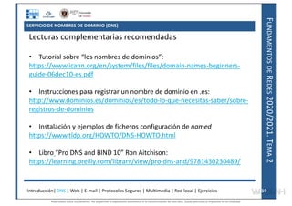 F
UNDAMENTOS
DE
R
EDES
2020/2021.
T
EMA
2
SERVICIO DE NOMBRES DE DOMINIO (DNS)
Lecturas complementarias recomendadas
• Tutorial sobre “los nombres de dominios”:
https://www.icann.org/en/system/files/files/domain-names-beginners-
guide-06dec10-es.pdf
• Instrucciones para registrar un nombre de dominio en .es:
http://www.dominios.es/dominios/es/todo-lo-que-necesitas-saber/sobre-
registros-de-dominios
• Instalación y ejemplos de ficheros configuración de named
https://www.tldp.org/HOWTO/DNS-HOWTO.html
• Libro “Pro DNS and BIND 10” Ron Aitchison:
https://learning.oreilly.com/library/view/pro-dns-and/9781430230489/
Introducción| DNS | Web | E-mail | Protocolos Seguros | Multimedia | Red local | Ejercicios 19
19
Reservados todos los derechos. No se permite la explotación económica ni la transformación de esta obra. Queda permitida la impresión en su totalidad.
a64b0469ff35958ef4ab887a898bd50bdfbbe91a-7121228
 