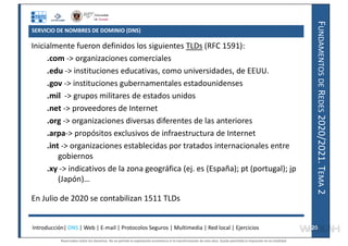 F
UNDAMENTOS
DE
R
EDES
2020/2021.
T
EMA
2
SERVICIO DE NOMBRES DE DOMINIO (DNS)
Inicialmente fueron definidos los siguientes TLDs (RFC 1591):
.com -> organizaciones comerciales
.edu -> instituciones educativas, como universidades, de EEUU.
.gov -> instituciones gubernamentales estadounidenses
.mil -> grupos militares de estados unidos
.net -> proveedores de Internet
.org -> organizaciones diversas diferentes de las anteriores
.arpa-> propósitos exclusivos de infraestructura de Internet
.int -> organizaciones establecidas por tratados internacionales entre
gobiernos
.xy -> indicativos de la zona geográfica (ej. es (España); pt (portugal); jp
(Japón)…
En Julio de 2020 se contabilizan 1511 TLDs
Introducción| DNS | Web | E-mail | Protocolos Seguros | Multimedia | Red local | Ejercicios 20
20
Reservados todos los derechos. No se permite la explotación económica ni la transformación de esta obra. Queda permitida la impresión en su totalidad.
a64b0469ff35958ef4ab887a898bd50bdfbbe91a-7121228
 