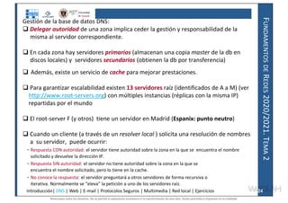 F
UNDAMENTOS
DE
R
EDES
2020/2021.
T
EMA
2
Gestión de la base de datos DNS:
 Delegar autoridad de una zona implica ceder la gestión y responsabilidad de la
misma al servidor correspondiente.
 En cada zona hay servidores primarios (almacenan una copia master de la db en
discos locales) y servidores secundarios (obtienen la db por transferencia)
 Además, existe un servicio de cache para mejorar prestaciones.
 Para garantizar escalabilidad existen 13 servidores raíz (identificados de A a M) (ver
http://www.root-servers.org) con múltiples instancias (réplicas con la misma IP)
repartidas por el mundo
 El root-server F (y otros) tiene un servidor en Madrid (Espanix: punto neutro)
 Cuando un cliente (a través de un resolver local ) solicita una resolución de nombres
a su servidor, puede ocurrir:
- Respuesta CON autoridad: el servidor tiene autoridad sobre la zona en la que se encuentra el nombre
solicitado y devuelve la dirección IP.
- Respuesta SIN autoridad: el servidor no tiene autoridad sobre la zona en la que se
encuentra el nombre solicitado, pero lo tiene en la cache.
- No conoce la respuesta: el servidor preguntará a otros servidores de forma recursiva o
iterativa. Normalmente se “eleva” la petición a uno de los servidores raíz.
Introducción| DNS | Web | E-mail | Protocolos Seguros | Multimedia | Red local | Ejercicios 24
Reservados todos los derechos. No se permite la explotación económica ni la transformación de esta obra. Queda permitida la impresión en su totalidad.
a64b0469ff35958ef4ab887a898bd50bdfbbe91a-7121228
 