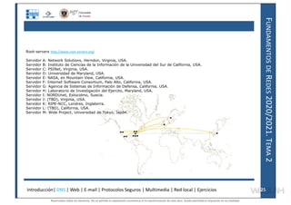 F
UNDAMENTOS
DE
R
EDES
2020/2021.
T
EMA
2
Root-servers http://www.root-servers.org/
Servidor A: Network Solutions, Herndon, Virginia, USA.
Servidor B: Instituto de Ciencias de la Información de la Universidad del Sur de California, USA.
Servidor C: PSINet, Virginia, USA.
Servidor D: Universidad de Maryland, USA.
Servidor E: NASA, en Mountain View, California, USA.
Servidor F: Internet Software Consortium, Palo Alto, California, USA.
Servidor G: Agencia de Sistemas de Información de Defensa, California, USA.
Servidor H: Laboratorio de Investigación del Ejercito, Maryland, USA.
Servidor I: NORDUnet, Estocolmo, Suecia.
Servidor J: (TBD), Virginia, USA.
Servidor K: RIPE-NCC, Londres, Inglaterra.
Servidor L: (TBD), California, USA.
Servidor M: Wide Project, Universidad de Tokyo, Japón.
Introducción| DNS | Web | E-mail | Protocolos Seguros | Multimedia | Red local | Ejercicios 25
25
Reservados todos los derechos. No se permite la explotación económica ni la transformación de esta obra. Queda permitida la impresión en su totalidad.
a64b0469ff35958ef4ab887a898bd50bdfbbe91a-7121228
 