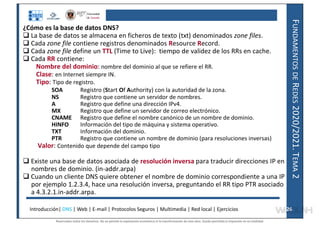 F
UNDAMENTOS
DE
R
EDES
2020/2021.
T
EMA
2
¿Cómo es la base de datos DNS?
 La base de datos se almacena en ficheros de texto (txt) denominados zone files.
 Cada zone file contiene registros denominados Resource Record.
 Cada zone file define un TTL (Time to Live): tiempo de validez de los RRs en cache.
 Cada RR contiene:
Nombre del dominio: nombre del dominio al que se refiere el RR.
Clase: en Internet siempre IN.
Tipo: Tipo de registro.
SOA Registro (Start Of Authority) con la autoridad de la zona.
NS Registro que contiene un servidor de nombres.
A Registro que define una dirección IPv4.
MX Registro que define un servidor de correo electrónico.
CNAME Registro que define el nombre canónico de un nombre de dominio.
HINFO Información del tipo de máquina y sistema operativo.
TXT Información del dominio.
PTR Registro que contiene un nombre de dominio (para resoluciones inversas)
Valor: Contenido que depende del campo tipo
 Existe una base de datos asociada de resolución inversa para traducir direcciones IP en
nombres de dominio. (in-addr.arpa)
 Cuando un cliente DNS quiere obtener el nombre de dominio correspondiente a una IP
por ejemplo 1.2.3.4, hace una resolución inversa, preguntando el RR tipo PTR asociado
a 4.3.2.1.in-addr.arpa.
Introducción| DNS | Web | E-mail | Protocolos Seguros | Multimedia | Red local | Ejercicios 26
26
Reservados todos los derechos. No se permite la explotación económica ni la transformación de esta obra. Queda permitida la impresión en su totalidad.
a64b0469ff35958ef4ab887a898bd50bdfbbe91a-7121228
 