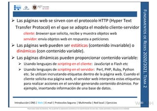 F
UNDAMENTOS
DE
R
EDES
2020/2021.
T
EMA
2
 Las páginas web se sirven con el protocolo HTTP (Hyper Text
Transfer Protocol) en el que se adopta el modelo cliente-servidor
cliente: browser que solicita, recibe y muestra objetos web
servidor: envía objetos web en respuesta a peticiones
 Las páginas web pueden ser estáticas (contenido invariable) o
dinámicas (con contenido variable).
 Las páginas dinámicas pueden proporcionar contenido variable:
 Usando lenguajes de scripting en el cliente: JavaScript o Flash etc
 Usando lenguajes de scripting en el servidor: Perl, PHP, Ruby, Python
etc. Se utilizan incrustando etiquetas dentro de la página web. Cuando el
cliente solicita esa página web, el servidor web interpreta estas etiquetas
para realizar acciones en el servidor generando contenido dinámico. Por
ejemplo, insertando información de una base de datos.
Introducción| DNS | Web | E-mail | Protocolos Seguros | Multimedia | Red local | Ejercicios 32
32
Reservados todos los derechos. No se permite la explotación económica ni la transformación de esta obra. Queda permitida la impresión en su totalidad.
a64b0469ff35958ef4ab887a898bd50bdfbbe91a-7121228
 