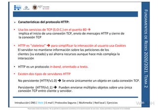 F
UNDAMENTOS
DE
R
EDES
2020/2021.
T
EMA
2
 Características del protocolo HTTP:
• Usa los servicios de TCP (S.O.C.) en el puerto 80 
implica el inicio de una conexión TCP, envío de mensajes HTTP y cierre de
la conexión TCP
• HTTP es “stateless”  para simplificar la interacción al usuario usa Cookies
El servidor no mantiene información sobre las peticiones de los
clientes (su estado) y así ahorra recursos aunque hace más compleja la
interacción
• HTTP es un protocolo in-band, orientado a texto.
• Existen dos tipos de servidores HTTP
No persistente (HTTP/v1.0)  Se envía únicamente un objeto en cada conexión TCP.
Persistente (HTTP/v1.1)  Pueden enviarse múltiples objetos sobre una única
conexión TCP entre cliente y servidor.
Introducción| DNS | Web | E-mail | Protocolos Seguros | Multimedia | Red local | Ejercicios 33
33
Reservados todos los derechos. No se permite la explotación económica ni la transformación de esta obra. Queda permitida la impresión en su totalidad.
a64b0469ff35958ef4ab887a898bd50bdfbbe91a-7121228
 