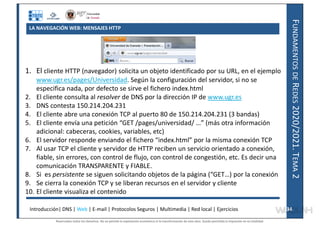 F
UNDAMENTOS
DE
R
EDES
2020/2021.
T
EMA
2
LA NAVEGACIÓN WEB: MENSAJES HTTP
1. El cliente HTTP (navegador) solicita un objeto identificado por su URL, en el ejemplo
www.ugr.es/pages/Universidad. Según la configuración del servidor, si no se
especifica nada, por defecto se sirve el fichero index.html
2. El cliente consulta al resolver de DNS por la dirección IP de www.ugr.es
3. DNS contesta 150.214.204.231
4. El cliente abre una conexión TCP al puerto 80 de 150.214.204.231 (3 bandas)
5. El cliente envía una petición “GET /pages/universidad/ …” (más otra información
adicional: cabeceras, cookies, variables, etc)
6. El servidor responde enviando el fichero “index.html” por la misma conexión TCP
7. Al usar TCP el cliente y servidor de HTTP reciben un servicio orientado a conexión,
fiable, sin errores, con control de flujo, con control de congestión, etc. Es decir una
comunicación TRANSPARENTE y FIABLE.
8. Si es persistente se siguen solicitando objetos de la página (“GET…) por la conexión
9. Se cierra la conexión TCP y se liberan recursos en el servidor y cliente
10. El cliente visualiza el contenido
Introducción| DNS | Web | E-mail | Protocolos Seguros | Multimedia | Red local | Ejercicios 34
34
Reservados todos los derechos. No se permite la explotación económica ni la transformación de esta obra. Queda permitida la impresión en su totalidad.
a64b0469ff35958ef4ab887a898bd50bdfbbe91a-7121228
 