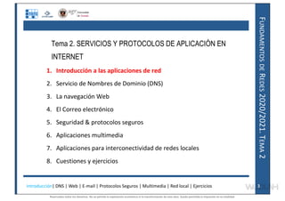 F
UNDAMENTOS
DE
R
EDES
2020/2021.
T
EMA
2
Tema 2. SERVICIOS Y PROTOCOLOS DE APLICACIÓN EN
INTERNET
1. Introducción a las aplicaciones de red
2. Servicio de Nombres de Dominio (DNS)
3. La navegación Web
4. El Correo electrónico
5. Seguridad & protocolos seguros
6. Aplicaciones multimedia
7. Aplicaciones para interconectividad de redes locales
8. Cuestiones y ejercicios
Introducción| DNS | Web | E-mail | Protocolos Seguros | Multimedia | Red local | Ejercicios 3
Reservados todos los derechos. No se permite la explotación económica ni la transformación de esta obra. Queda permitida la impresión en su totalidad.
a64b0469ff35958ef4ab887a898bd50bdfbbe91a-7121228
 