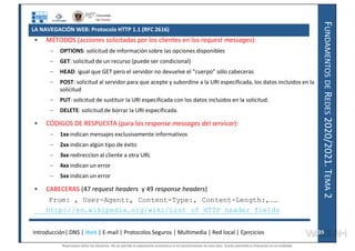 F
UNDAMENTOS
DE
R
EDES
2020/2021.
T
EMA
2
LA NAVEGACIÓN WEB: Protocolo HTTP 1.1 (RFC 2616)
• MÉTODOS (acciones solicitadas por los clientes en los request messages):
– OPTIONS: solicitud de información sobre las opciones disponibles
– GET: solicitud de un recurso (puede ser condicional)
– HEAD: igual que GET pero el servidor no devuelve el “cuerpo” sólo cabeceras
– POST: solicitud al servidor para que acepte y subordine a la URI especificada, los datos incluidos en la
solicitud
– PUT: solicitud de sustituir la URI especificada con los datos incluidos en la solicitud.
– DELETE: solicitud de borrar la URI especificada.
• CÓDIGOS DE RESPUESTA (para los response messages del servicor):
– 1xx indican mensajes exclusivamente informativos
– 2xx indican algún tipo de éxito
– 3xx redireccion al cliente a otra URL
– 4xx indican un error
– 5xx indican un error
• CABECERAS (47 request headers y 49 response headers)
From: , User-Agent:, Content-Type:, Content-Length:,……
http://en.wikipedia.org/wiki/List_of_HTTP_header_fields
Introducción| DNS | Web | E-mail | Protocolos Seguros | Multimedia | Red local | Ejercicios 39
39
Reservados todos los derechos. No se permite la explotación económica ni la transformación de esta obra. Queda permitida la impresión en su totalidad.
a64b0469ff35958ef4ab887a898bd50bdfbbe91a-7121228
 