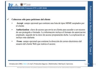 F
UNDAMENTOS
DE
R
EDES
2020/2021.
T
EMA
2
LA NAVEGACIÓN WEB: Protocolo HTTP 1.1 (RFC 2616)
Introducción| DNS | Web | E-mail | Protocolos Seguros | Multimedia | Red local | Ejercicios 41
41
Reservados todos los derechos. No se permite la explotación económica ni la transformación de esta obra. Queda permitida la impresión en su totalidad.
a64b0469ff35958ef4ab887a898bd50bdfbbe91a-7121228
 