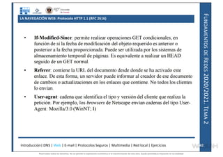 F
UNDAMENTOS
DE
R
EDES
2020/2021.
T
EMA
2
LA NAVEGACIÓN WEB: Protocolo HTTP 1.1 (RFC 2616)
Introducción| DNS | Web | E-mail | Protocolos Seguros | Multimedia | Red local | Ejercicios 42
42
Reservados todos los derechos. No se permite la explotación económica ni la transformación de esta obra. Queda permitida la impresión en su totalidad.
a64b0469ff35958ef4ab887a898bd50bdfbbe91a-7121228
 