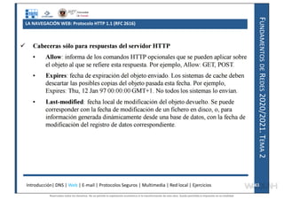 F
UNDAMENTOS
DE
R
EDES
2020/2021.
T
EMA
2
LA NAVEGACIÓN WEB: Protocolo HTTP 1.1 (RFC 2616)
Introducción| DNS | Web | E-mail | Protocolos Seguros | Multimedia | Red local | Ejercicios 43
43
Reservados todos los derechos. No se permite la explotación económica ni la transformación de esta obra. Queda permitida la impresión en su totalidad.
a64b0469ff35958ef4ab887a898bd50bdfbbe91a-7121228
 